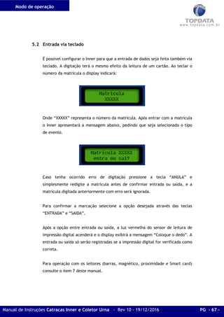 Modo de operação
Manual de Instruções Catracas Inner e Coletor Urna - Rev 10 - 19/12/2016 PG - 67 -
5.2 Entrada via teclado
É possível configurar o Inner para que a entrada de dados seja feita também via
teclado. A digitação terá o mesmo efeito da leitura de um cartão. Ao teclar o
número da matrícula o display indicará:
Onde “XXXXX” representa o número da matrícula. Após entrar com a matrícula
o Inner apresentará a mensagem abaixo, pedindo que seja selecionado o tipo
de evento.
Caso tenha ocorrido erro de digitação pressione a tecla “ANULA” e
simplesmente redigite a matrícula antes de confirmar entrada ou saída, e a
matrícula digitada anteriormente com erro será ignorada.
Para confirmar a marcação selecione a opção desejada através das teclas
“ENTRADA” e “SAIDA”.
Após a opção entre entrada ou saída, a luz vermelha do sensor de leitura de
impressão digital acenderá e o display exibirá a mensagem “Coloque o dedo”. A
entrada ou saída só serão registradas se a impressão digital for verificada como
correta.
Para operação com os leitores (barras, magnético, proximidade e Smart card)
consulte o item 7 deste manual.
 