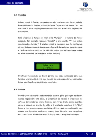 Modo de operação
Manual de Instruções Catracas Inner e Coletor Urna - Rev 10 - 19/12/2016 PG - 68 -
5.3 Funções
O Inner possui 10 funções que podem ser selecionadas através do seu teclado.
Para configurar as funções utilize o software Gerenciador de Inners. No caso
das catracas essas funções podem ser utilizadas para a marcação de ponto dos
funcionários.
Para selecionar a função no Inner tecle “Função” + o número da função
desejada. Por exemplo, teclando “Função” e em seguida “7” você estará
selecionando a função 7. O display exibirá a mensagem que foi configurada
através do Gerenciador de Inners para a função 7. Para efetuar o registro passe
o cartão ou digite a matrícula (se o teclado estiver liberado) ou coloque o dedo
no leitor biométrico (se esta opção estiver liberada).
O software Gerenciador de Inners permite que seja configurado para cada
função o acionamento do relé para controle de uma carga externa, a consulta à
lista e a verificação ou identificação biométrica.
5.4 Revista
O Inner pode selecionar aleatoriamente usuários para que sejam revistados
quando registrarem uma saída. O percentual de revista é selecionado no
software Gerenciador de Inners. A seleção para revista é feita apenas quando o
cartão é passado no sentido de saída, e é sinalizada através de três “bips”
longos e com uma mensagem no display. O Inner pode ser configurado para
acionar um dispositivo sinalizador externo (uma lâmpada, uma campainha,
etc.) como forma adicional de aviso. O display mostra a seguinte mensagem:
 