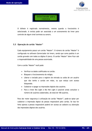 Modo de operação
Manual de Instruções Catracas Inner e Coletor Urna - Rev 10 - 19/12/2016 PG - 69 -
O bilhete é registrado normalmente, mesmo quando o funcionário é
selecionado. A revista pode ser associada a um acionamento do Inner para
controle de algum sinal luminoso ou sonoro.
5.5 Operação do cartão “Master”
Cada equipamento possui um cartão “Master”. O número do cartão “Master” é
configurado no software Gerenciador de Inners, sendo que como padrão é um
cartão gravado com todos os dígitos 0 (zero). O cartão “Master” deve ficar sob
a responsabilidade de uma pessoa autorizada.
Com o cartão “Master” você pode:
• Verificar os dados codificados no cartão.
• Bloquear o funcionamento do relógio.
• Liberar o teclado para o registro de entrada ou saída de um usuário
que não tenha o cartão em mãos, ou que esteja com acesso
bloqueado.
• Cadastrar e apagar as impressões digitais dos usuários.
• Para o Inner Bio Light e Bio Net Light é possível ainda consultar o
número de usuários cadastrados, do total de 100 usuários.
Para dar maior segurança à utilização do cartão “Master”, pode-se optar por
cadastrar a impressão digital da pessoa responsável pelo cartão. Se isso for
feito apenas a pessoa responsável poderá ter acesso ao cadastro ou alteração
das impressões digitais dos usuários.
 