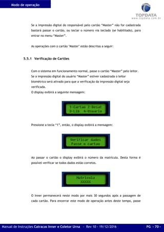 Modo de operação
Manual de Instruções Catracas Inner e Coletor Urna - Rev 10 - 19/12/2016 PG - 70 -
Se a impressão digital do responsável pelo cartão “Master” não for cadastrada
bastará passar o cartão, ou teclar o número via teclado (se habilitado), para
entrar no menu “Master”.
As operações com o cartão "Master" estão descritas a seguir:
5.5.1 Verificação de Cartões
Com o sistema em funcionamento normal, passe o cartão “Master” pelo leitor.
Se a impressão digital do usuário “Master” estiver cadastrada o leitor
biométrico será ativado para que a verificação da impressão digital seja
verificada.
O display exibirá a seguinte mensagem:
Pressione a tecla “1”, então, o display exibirá a mensagem:
Ao passar o cartão o display exibirá o número da matrícula. Desta forma é
possível verificar se todos dados estão corretos.
O Inner permanecerá neste modo por mais 30 segundos após a passagem de
cada cartão. Para encerrar este modo de operação antes deste tempo, passe
 