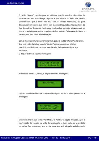 Modo de operação
Manual de Instruções Catracas Inner e Coletor Urna - Rev 10 - 19/12/2016 PG - 72 -
O cartão “Master” também pode ser utilizado quando o usuário não estiver de
posse de seu cartão e deseja registrar a sua entrada ou saída via teclado
(considerando que o Inner não está com o teclado habilitado), ou para
desbloquear um usuário que estiver com o acesso bloqueado pelas restrições da
lista de controle de acesso. Neste caso, realizando a operação a seguir, pode-se
liberar o teclado para aceitar o registro do funcionário. Cada operação libera o
teclado para uma única movimentação.
Com o sistema em funcionamento normal, passe o cartão “Master” pelo leitor.
Se a impressão digital do usuário “Master” estiver cadastrada o leitor
biométrico será ativado para que a verificação da impressão digital seja
verificada.
O display exibirá a seguinte mensagem:
Pressione a tecla “3”, então, o display exibirá a mensagem:
Digite a matrícula conforme o número de dígitos, então, o Inner apresentará a
mensagem:
Selecione através das teclas ‘“ENTRADA” e “SAIDA” a opção desejada. Após a
confirmação da entrada ou saída do funcionário, o Inner volta ao seu estado
normal de funcionamento, sem aceitar uma nova entrada pelo teclado (desde
 