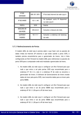 Manual de Instruções Catracas Inner e Coletor Urna - Rev 10 - 19/12/2016 PG - 77 -
IP DO
SERVIDOR
200.101.109.1 IP do lado Internet da rede Loja A
IP DO INNER 10.1.1.40
Ou qualquer outro IP disponível
na rede Loja D
PORTA 3570 Padrão
MÁSCARA DE
SUB-REDE
255.0.0.0 Consulte a máscara da rede.
GATEWAY
PADRÃO
10.1.1.1 Consulte o endereço de Gateway
da rede.
5.7.3 Redirecionamento de Portas
O modem ADSL da rede Loja A precisa saber o que fazer com os pacotes de
dados vindos da Internet (IP externo) e que estão usando a porta 3570, e
também precisa encaminhá-los para o gerenciador de Inners. Isto é feito
configurando um Port Forward no modem ADSL para redirecionar os pacotes da
porta 3570 para o computador onde está instalada o gerenciador de Inners.
1. No modem ADSL da rede Loja A: configurar um Port Forward para que
tudo o que entra e sai pela portas 3570 seja encaminhado para o
endereço IP 10.1.1.3, este é o endereço IP de onde se encontra o
gerenciador de Inners. O Software de Gerenciamento de Inners recebe
dados do Inner pela porta 3570, mas transmite dados para os Inners pela
porta 50000.
2. No modem ADSL da rede Loja B: configurar um Port Forward para que
tudo o que entra e sai da porta 50000 seja encaminhado para o
endereço IP 10.1.1.20 que é o IP do Inner local.
3. No modem ADSL da rede Loja C: configurar um Port Forward para que
tudo o que entra e sai da porta 50000 seja encaminhado para o
endereço IP 10.1.1.30 que é o IP do Inner local.
 