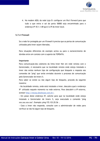 Manual de Instruções Catracas Inner e Coletor Urna - Rev 10 - 19/12/2016 PG - 78 -
4. No modem ADSL da rede Loja D: configurar um Port Forward para que
tudo o que entra e sai da porta 50000 seja encaminhado para o
endereço IP 10.1.1.40 que é o IP do Inner local.
5.7.4 Firewall
Se a rede for protegida por um Firewall é preciso que as portas de comunicação
utilizadas pelo Inner sejam liberadas.
Para situações diferentes do exemplo acima ou para o esclarecimento de
dúvidas entre em contato com o suporte da TOPDATA.
Importante
Para comunicação dos coletores da linha Inner Net em rede remota com o
Gerenciador, é necessário que na localidade remota onde esteja instalado o
Inner não exista nenhum tipo de configuração que bloqueie a resposta aos
comandos de "ping" que serão enviados durante o processo de comunicação
pelo Gerenciador de Inners 5.
Para saber se existe ou não algum tipo de bloqueio, proceda da seguinte
maneira:
- Na localidade remota, onde está instalado o Inner, descubra qual o endereço
IP utilizado naquele momento na rede externa. Para descobrir o IP externo,
acessar http://meuip.datahouse.com.br/.
- Em posse deste endereço IP, solicite para que na localidade onde esteja
instalado o Gerenciador de Inners 5, seja executado o comando "ping
xxx.xxx.xxx.xxx". Exemplo: ping 172.123.25.56 .
- Caso o Inner não responda, consulte com o administrador de redes para
verificar se não há algum tipo de bloqueio.
 