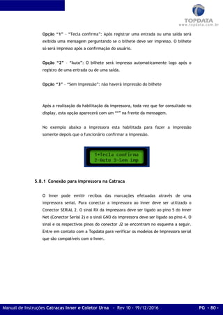 Manual de Instruções Catracas Inner e Coletor Urna - Rev 10 - 19/12/2016 PG - 80 -
Opção “1” – “Tecla confirma”: Após registrar uma entrada ou uma saída será
exibida uma mensagem perguntando se o bilhete deve ser impresso. O bilhete
só será impresso após a confirmação do usuário.
Opção “2” – “Auto”: O bilhete será impresso automaticamente logo após o
registro de uma entrada ou de uma saída.
Opção “3” – “Sem impressão”: não haverá impressão do bilhete
Após a realização da habilitação da impressora, toda vez que for consultado no
display, esta opção aparecerá com um “*” na frente da mensagem.
No exemplo abaixo a impressora esta habilitada para fazer a impressão
somente depois que o funcionário confirmar a impressão.
5.8.1 Conexão para impressora na Catraca
O Inner pode emitir recibos das marcações efetuadas através de uma
impressora serial. Para conectar a impressora ao Inner deve ser utilizado o
Conector SERIAL 2. O sinal RX da impressora deve ser ligado ao pino 5 do Inner
Net (Conector Serial 2) e o sinal GND da impressora deve ser ligado ao pino 4. O
sinal e os respectivos pinos do conector J2 se encontram no esquema a seguir.
Entre em contato com a Topdata para verificar os modelos de Impressora serial
que são compatíveis com o Inner.
 