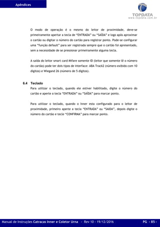 Apêndices
Manual de Instruções Catracas Inner e Coletor Urna - Rev 10 - 19/12/2016 PG - 85 -
O modo de operação é o mesmo do leitor de proximidade, deve-se
primeiramente apertar a tecla de “ENTRADA” ou “SAÍDA” e logo após aproximar
o cartão ou digitar o número do cartão para registrar ponto. Pode-se configurar
uma “função default” para ser registrada sempre que o cartão foi apresentado,
sem a necessidade de se pressionar primeiramente alguma tecla.
A saída do leitor smart card Mifare somente ID (leitor que somente lê o número
do cartão) pode ter dois tipos de interface: ABA Track2 (número exibido com 10
dígitos) e Wiegand 26 (número de 5 dígitos).
6.4 Teclado
Para utilizar o teclado, quando ele estiver habilitado, digite o número do
cartão e aperte a tecla “ENTRADA” ou “SAÍDA” para marcar ponto.
Para utilizar o teclado, quando o Inner esta configurado para o leitor de
proximidade, primeiro aperte a tecla “ENTRADA” ou “SAIDA”, depois digite o
número do cartão e tecle “CONFIRMA” para marcar ponto.
 