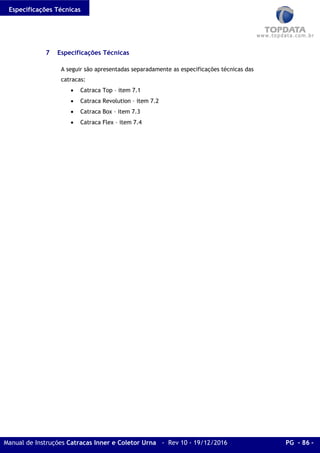 Especificações Técnicas
Manual de Instruções Catracas Inner e Coletor Urna - Rev 10 - 19/12/2016 PG - 86 -
7 Especificações Técnicas
A seguir são apresentadas separadamente as especificações técnicas das
catracas:
• Catraca Top – item 7.1
• Catraca Revolution – item 7.2
• Catraca Box – item 7.3
• Catraca Flex – item 7.4
 