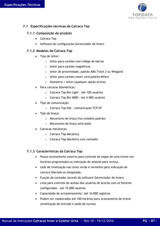 Especificações Técnicas
Manual de Instruções Catracas Inner e Coletor Urna - Rev 10 - 19/12/2016 PG - 87 -
7.1 Especificações técnicas da Catraca Top
7.1.1 Composição do produto
• Catraca Top
• Software de configuração Gerenciador de Inners
7.1.2 Modelos de Catraca Top
• Tipo de leitor:
o leitor para cartões com código de barras
o leitor para cartões magnéticos
o leitor de proximidade, padrão ABA Track 2 ou Wiegand
o leitor para cartões smart card padrão Mifare
o biometria + leitor (qualquer opção acima)
• Para catracas biométricas:
o Catraca Top Bio Light - até 100 usuários
o Catraca Top Bio 4000 - até 4.000 usuários
• Tipo de comunicação:
o Catraca Top Net - comunicação TCP/IP
• Tipo de braço:
o Mecanismo de braço fixo (modelo padrão)
o Mecanismo de braço articulado
• Catracas mecânicas:
o Catraca Top Mecânica
o Catraca Top Mecânica com contador
7.1.3 Características da Catraca Top
• Possui acionamento externo para controle do toque de uma sirene nos
horários programados ou indicação de seleção para revista.
• Leds de sinalização nas cores verde e vermelho para indicação de
catraca liberada ou bloqueada.
• Função de contador através do software Gerenciador de Inners.
• Lista para controle de acesso dos usuários de acordo com os horários
configurados - até 15.000 usuários
• Capacidade de armazenamento: até 16.000 registros
• Podem ser cadastrados até 100 horários para acionamento de sirene
(sinalização de entrada e saída de turnos)
 
