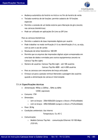 Especificações Técnicas
Manual de Instruções Catracas Inner e Coletor Urna - Rev 10 - 19/12/2016 PG - 88 -
• Mudança automática do horário no início e no fim do horário de verão
• Teclado numérico de de funções: permite cadastro de 10 funções
especiais
• Permite a conexão de um botão externo para liberação do giro (exceto
nas catracas biométricas)
• Pode ser utilizado em aplicações On Line ou Off Line
Para as catracas biométricas
• Permite o cadastro de duas impressões digitais por usuário
• Pode trabalhar no modo verificação (1:1) ou identificação (1:n), ou seja,
com ou sem o uso de cartão
• Resolução do leitor biométrico: 500 DPI
• Permite que os arquivos das impressões digitais sejam armazenados em
uma base de dados e enviados para outros equipamentos (exceto na
Catraca Top Bio Light)
• Número de usuários: Catraca Top Bio Light - até 100 usuários
Catraca Top Bio 4000 - até 4.000 usuários
• Para as catracas com mecanismo de braço articulado
• O braço cai para a posição vertical liberando a passagem dos usuários
quando a alimentação da catraca é interrompida
7.1.4 Especificações técnicas
• Alimentação: 90Vac a 230Vac , 50Hz ou 60Hz
12VDC (opcional)
• Consumo: 17W
• Dimensões:
o sem os braços - 250x1020x220 (Largura x Altura x Profundidade)
o com os braços - 690x1020x660 (Largura x Altura x Profundidade)
• Peso: 28 Kg
• Condições ambientais: Uso interno
Temperatura 0 a 45°C
• Comunicação:
o Modelo Catraca Top Net - comunicação Ethernet 10/100 Mbps
(TCP/IP)
 