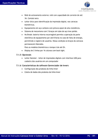 Especificações Técnicas
Manual de Instruções Catracas Inner e Coletor Urna - Rev 10 - 19/12/2016 PG - 89 -
• Relé de acionamento externo: relé com capacidade de corrente de até
3A. Contato seco.
• Leitor ótico para identificação da impressão digital, nas catracas
biométricas.
• Equipamento em aço carbono com pintura epoxi de alta resistência.
• Sistema de mecanismo com 3 braços em tubo de aço inox polido.
• No Break: bateria interna recarregável permite a operação da parte
eletrônica do equipamento por até 8 horas no caso de falta de energia,
permitindo o registro de usuários. Nessa condição os braços da catracas
permanecem liberados.
Para os modelos biométricos o tempo é de até 2h.
• Display de 2 linhas por 16 colunas com back light.
7.1.5 Opcionais
• Leitor Hamster - leitor de impressões digitais com interface USB para
cadastro dos usuários em um computador
7.1.6 Características do software Gerenciador de Inners
• Configuração dos produtos da linha Inner
• Coleta de dados dos produtos da linha Inner
 