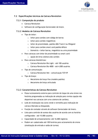 Especificações Técnicas
Manual de Instruções Catracas Inner e Coletor Urna - Rev 10 - 19/12/2016 PG - 90 -
7.2 Especificações técnicas da Catraca Revolution
7.2.1 Composição do produto
• Catraca Revolution
• Software de configuração Gerenciador de Inners
7.2.2 Modelos de Catraca Revolution
• Tipo de leitor:
o leitor para cartões com código de barras
o leitor para cartões magnéticos
o leitor de proximidade, padrão ABA Track 2 ou Wiegand
o leitor para cartões smart card padrão Mifare
o biometria + leitor barras, magnético ou urna proximidade
• Para catracas com leitor de proximidade ou smart card:
o opção de Urna coletora dos cartões
• Para catracas biométricas:
o Catraca Revolution Bio Light - até 100 usuários
o Catraca Revolution Bio 4000 - até 4.000 usuários
• Tipo de comunicação:
o Catraca Revolution Net - comunicação TCP/IP
• Tipo de braço:
o Mecanismo de braço fixo (modelo padrão)
o Mecanismo de braço articulado
7.2.3 Características da Catraca Revolution
• Possui acionamento externo para controle do toque de uma sirene nos
horários programados ou indicação de seleção para revista (opção não
disponível nas catracas com urna coletora de cartões).
• Leds de sinalização nas cores verde e vermelho para indicação de
catraca liberada ou bloqueada.
• Função de contador através do software Gerenciador de Inners.
• Lista para controle de acesso dos usuários de acordo com os horários
configurados - até 15.000 usuários
• Capacidade de armazenamento: até 16.000 registros
• Podem ser cadastrados até 100 horários para acionamento de sirene
(sinalização de entrada e saída de turnos)
 
