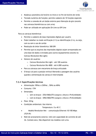 Especificações Técnicas
Manual de Instruções Catracas Inner e Coletor Urna - Rev 10 - 19/12/2016 PG - 91 -
• Mudança automática do horário no início e no fim do horário de verão
• Teclado numérico de funções: permite cadastro de 10 funções especiais
• Permite a conexão de um botão externo para liberação do giro (exceto
nas catracas biométricas ou com urna)
• Pode ser utilizado em aplicações On Line ou Off Line
Para as catracas biométricas
• Permite o cadastro de duas impressões digitais por usuário
• Pode trabalhar no modo verificação (1:1) ou identificação (1:n), ou seja,
com ou sem o uso de cartão
• Resolução do leitor biométrico: 500 DPI
• Permite que os arquivos das impressões digitais sejam armazenados em
uma base de dados e enviados para outros equipamentos (exceto na
Catraca Revolution Bio Light)
• Número de usuários:
o Catraca Revolution Bio Light - até 100 usuários
o Catraca Revolution Bio 4000 - até 4.000 usuários
• Para as catracas com mecanismo de braço articulado
• O braço cai para a posição vertical liberando a passagem dos usuários
quando a alimentação da catraca é interrompida
7.2.4 Especificações técnicas
• Alimentação: 90Vac a 230Vac , 50Hz ou 60Hz
• Consumo: 17W
• Dimensões:
o sem os braços - 255x1060x375 (Largura x Altura x Profundidade)
o com os braços - 690x1060x795 (Largura x Altura x Profundidade)
• Peso: 30 kg
• Condições ambientais: Uso interno
Temperatura 0 a 45°C
• Modelo Revolution Net - comunicação Ethernet 10/100 Mbps
(TCP/IP)
• Relé de acionamento externo: relé com capacidade de corrente de até
3A. Contato seco. Não disponível nos modelos com urna.
 