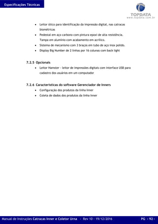 Especificações Técnicas
Manual de Instruções Catracas Inner e Coletor Urna - Rev 10 - 19/12/2016 PG - 92 -
• Leitor ótico para identificação da impressão digital, nas catracas
biométricas
• Pedestal em aço carbono com pintura epoxi de alta resistência.
Tampa em alumínio com acabamento em acrílico.
• Sistema de mecanismo com 3 braços em tubo de aço inox polido.
• Display Big Number de 2 linhas por 16 colunas com back light
7.2.5 Opcionais
• Leitor Hamster - leitor de impressões digitais com interface USB para
cadastro dos usuários em um computador
7.2.6 Características do software Gerenciador de Inners
• Configuração dos produtos da linha Inner
• Coleta de dados dos produtos da linha Inner
 