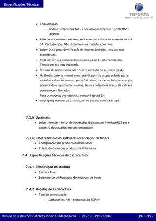 Especificações Técnicas
Manual de Instruções Catracas Inner e Coletor Urna - Rev 10 - 19/12/2016 PG - 95 -
• Comunicação:
o Modelo Catraca Box Net - comunicação Ethernet 10/100 Mbps
(TCP/IP)
• Relé de acionamento externo: relé com capacidade de corrente de até
3A. Contato seco. Não disponível nos modelos com urna.
• Leitor ótico para identificação da impressão digital, nas catracas
biométricas.
• Pedestal em aço carbono com pintura epoxi de alta resistência.
Tampa em aço inox escovado.
• Sistema de mecanismo com 3 braços em tubo de aço inox polido.
• No Break: bateria interna recarregável permite a operação da parte
eletrônica do equipamento por até 8 horas no caso de falta de energia,
permitindo o registro de usuários. Nessa condição os braços da catraca
permanecem liberados.
Para os modelos biométricos o tempo é de até 2h.
• Display Big Number de 2 linhas por 16 colunas com back light
7.3.5 Opcionais
• Leitor Hamster - leitor de impressões digitais com interface USB para
cadastro dos usuários em um computador
7.3.6 Características do software Gerenciador de Inners
• Configuração dos produtos da linha Inner
• Coleta de dados dos produtos da linha Inner
7.4 Especificações técnicas da Catraca Flex
7.4.1 Composição do produto
• Catraca Flex
• Software de configuração Gerenciador de Inners
7.4.2 Modelos de Catraca Flex
• Tipo de comunicação:
o Catraca Flex Net - comunicação TCP/IP
 