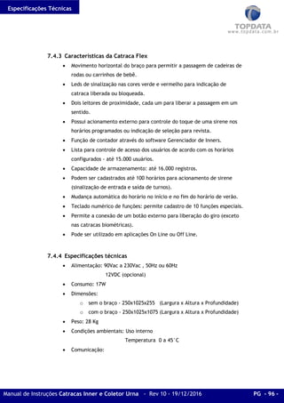 Especificações Técnicas
Manual de Instruções Catracas Inner e Coletor Urna - Rev 10 - 19/12/2016 PG - 96 -
7.4.3 Características da Catraca Flex
• Movimento horizontal do braço para permitir a passagem de cadeiras de
rodas ou carrinhos de bebê.
• Leds de sinalização nas cores verde e vermelho para indicação de
catraca liberada ou bloqueada.
• Dois leitores de proximidade, cada um para liberar a passagem em um
sentido.
• Possui acionamento externo para controle do toque de uma sirene nos
horários programados ou indicação de seleção para revista.
• Função de contador através do software Gerenciador de Inners.
• Lista para controle de acesso dos usuários de acordo com os horários
configurados - até 15.000 usuários.
• Capacidade de armazenamento: até 16.000 registros.
• Podem ser cadastrados até 100 horários para acionamento de sirene
(sinalização de entrada e saída de turnos).
• Mudança automática do horário no início e no fim do horário de verão.
• Teclado numérico de funções: permite cadastro de 10 funções especiais.
• Permite a conexão de um botão externo para liberação do giro (exceto
nas catracas biométricas).
• Pode ser utilizado em aplicações On Line ou Off Line.
7.4.4 Especificações técnicas
• Alimentação: 90Vac a 230Vac , 50Hz ou 60Hz
12VDC (opcional)
• Consumo: 17W
• Dimensões:
o sem o braço - 250x1025x255 (Largura x Altura x Profundidade)
o com o braço - 250x1025x1075 (Largura x Altura x Profundidade)
• Peso: 28 Kg
• Condições ambientais: Uso interno
Temperatura 0 a 45°C
• Comunicação:
 