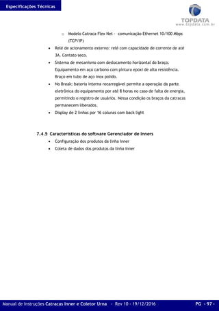 Especificações Técnicas
Manual de Instruções Catracas Inner e Coletor Urna - Rev 10 - 19/12/2016 PG - 97 -
o Modelo Catraca Flex Net - comunicação Ethernet 10/100 Mbps
(TCP/IP)
• Relé de acionamento externo: relé com capacidade de corrente de até
3A. Contato seco.
• Sistema de mecanismo com deslocamento horizontal do braço.
Equipamento em aço carbono com pintura epoxi de alta resistência.
Braço em tubo de aço inox polido.
• No Break: bateria interna recarregável permite a operação da parte
eletrônica do equipamento por até 8 horas no caso de falta de energia,
permitindo o registro de usuários. Nessa condição os braços da catracas
permanecem liberados.
• Display de 2 linhas por 16 colunas com back light
7.4.5 Características do software Gerenciador de Inners
• Configuração dos produtos da linha Inner
• Coleta de dados dos produtos da linha Inner
 