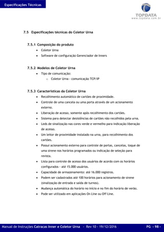 Especificações Técnicas
Manual de Instruções Catracas Inner e Coletor Urna - Rev 10 - 19/12/2016 PG - 98 -
7.5 Especificações técnicas do Coletor Urna
7.5.1 Composição do produto
• Coletor Urna
• Software de configuração Gerenciador de Inners
7.5.2 Modelos de Coletor Urna
• Tipo de comunicação:
o Coletor Urna - comunicação TCP/IP
7.5.3 Características da Coletor Urna
• Recolhimento automático de cartões de proximidade.
• Controle de uma cancela ou uma porta através de um acionamento
externo.
• Liberação de acesso, somente após recolhimento dos cartões.
• Sistema para detectar desistências de cartões não recolhidos pela urna.
• Leds de sinalização nas cores verde e vermelho para indicação liberação
de acesso.
• Um leitor de proximidade instalado na urna, para recolhimento dos
cartões.
• Possui acionamento externo para controle de portas, cancelas, toque de
uma sirene nos horários programados ou indicação de seleção para
revista.
• Lista para controle de acesso dos usuários de acordo com os horários
configurados - até 15.000 usuários.
• Capacidade de armazenamento: até 16.000 registros.
• Podem ser cadastrados até 100 horários para acionamento de sirene
(sinalização de entrada e saída de turnos).
• Mudança automática do horário no início e no fim do horário de verão.
• Pode ser utilizado em aplicações On Line ou Off Line.
 