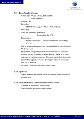 Especificações Técnicas
Manual de Instruções Catracas Inner e Coletor Urna - Rev 10 - 19/12/2016 PG - 99 -
7.5.4 Especificações técnicas
• Alimentação: 90Vac a 230Vac , 50Hz ou 60Hz
12VDC (opcional)
• Consumo: 17W
• Dimensões:
o 280x970x190 (Largura x Altura x Profundidade)
• Peso: 24 Kg
• Condições ambientais: Uso interno
Temperatura 0 a 45°C
• Comunicação:
o Modelo Coletor Urna - comunicação Ethernet 10/100 Mbps
(TCP/IP)
• Relé de acionamento externo: relé com capacidade de corrente de até
3A. Contato seco.
• Equipamento em aço carbono com pintura epoxi de alta resistência.
No Break: bateria interna recarregável permite a operação da parte
eletrônica do equipamento por até 8 horas no caso de falta de energia,
permitindo o registro de usuários. Exceto para o caso de alimentação
12V, não há No-break.
• Display de 2 linhas por 16 colunas com back light
7.5.5 Opcionais
• Coletor Urna com dois leitores: leitor proximidade frontal na tampa e
leitor da urna.
7.5.6 Características do software Gerenciador de Inners
• Configuração dos produtos da linha Inner
• Coleta de dados dos produtos da linha Inner
 
