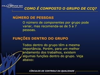 CÍRCULOS DE CONTROLE DA QUALIDADE NÚMERO DE PESSOAS O número de componentes por grupo pode variar, mas recomenda-se de 5 a 7 pessoas. FUNÇÕES DENTRO DO GRUPO Todos dentro do grupo têm a mesma importância. Porém, para um melhor andamento dos trabalhos, existem algumas funções dentro do grupo. Veja abaixo: COMO É COMPOSTO O GRUPO DE CCQ? 