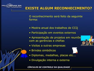 CÍRCULOS DE CONTROLE DA QUALIDADE EXISTE ALGUM RECONHECIMENTO? O reconhecimento será feito da seguinte forma: Mostra anual dos trabalhos de CCQ Participação em eventos externos Apresentação de projetos em reuniões com as gerências e chefias Visitas a outras empresas Brindes simbólicos Diplomas, medalhas, placas etc... Divulgação interna e externa 