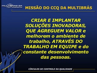 CÍRCULOS DE CONTROLE DA QUALIDADE MISSÃO DO CCQ DA MULTIBRÁS CRIAR E IMPLANTAR SOLUÇÕES INOVADORAS, QUE AGREGUEM VALOR e melhorem o ambiente de trabalho, ATRAVÉS DO TRABALHO EM EQUIPE e do constante desenvolvimento das pessoas. 
