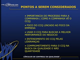 PONTOS A SEREM CONSIDERADOS IMPORTANCIA DO PROCESSO PARA A COMPANHIA ( COMO A COMPANHIA VÊ O CCQ) FOCO DO CCQ LINCADO AO FOCO DA EMPRESA USAR O CCQ PARA BUSCAR A MELHOR PERFORMANCE DO NEGOCIO ENTENDIMENTO DO CCQ PELAS LIDERANÇAS COMPROMETIMENTO PARA O CCQ NA BUSCA DA QUALIDADE E NÃO QUANTIDADE CÍRCULOS DE CONTROLE DA QUALIDADE 