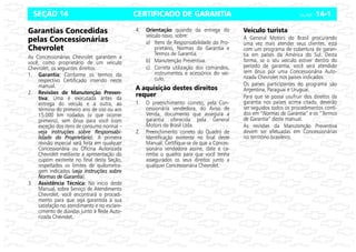 CERTIFICADO DE GARANTIA Celta, 05/07 14-1
SEÇÃO 14
Garantias Concedidas
pelas Concessionárias
Chevrolet
As Concessionárias Chevrolet garantem a
você, como proprietário de um veículo
Chevrolet, os seguintes direitos:
1. Garantia:
:
:
: Conforme os termos do
respectivo Certificado inserido neste
manual.
2. Revisões de Manutenção Preven-
tiva:
:
:
: Uma é executada antes da
entrega do veículo e a outra, ao
término do primeiro ano de uso ou aos
15.000 km rodados (o que ocorrer
primeiro), sem ônus para você (com
exceção dos itens de consumo normal –
veja instruções sobre Responsabi-
lidade do Proprietário). A primeira
revisão especial será feita em qualquer
Concessionária ou Oficina Autorizada
Chevrolet mediante a apresentação do
cupom existente no final desta Seção,
respeitados os limites de quilometra-
gem indicados (veja instruções sobre
Normas de Garantia).
3. Assistência Técnica: No início deste
Manual, sobre Serviço de Atendimento
Chevrolet, você encontrará o procedi-
mento para que seja garantida a sua
satisfação no atendimento e no esclare-
cimento de dúvidas junto à Rede Auto-
rizada Chevrolet.
4. Orientação quando da entrega do
veículo novo, sobre:
a) Itens de Responsabilidade do Pro-
prietário, Normas da Garantia e
Termos de Garantia.
b) Manutenção Preventiva.
c) Correta utilização dos comandos,
instrumentos e acessórios do veí-
culo.
A aquisição destes direitos
requer
1. O preenchimento correto, pela Con-
cessionária vendedora, do Aviso de
Venda, documento que assegura a
garantia oferecida pela General
Motors do Brasil Ltda.
2. Preenchimento correto do Quadro de
Identificação existente no final deste
Manual. Certifique-se de que a Conces-
sionária vendedora assine, date e ca-
rimbe o quadro para que você tenha
assegurados os seus direitos junto a
qualquer Concessionária Chevrolet.
Veículo turista
A General Motors do Brasil procurando
uma vez mais atender seus clientes, está
com um programa de cobertura de garan-
tia em países da América do Sul. Desta
forma, se o seu veículo estiver dentro do
período de garantia, você será atendido
sem ônus por uma Concessionária Auto-
rizada Chevrolet nos países indicados.
Os países participantes do programa são
Argentina, Paraguai e Uruguai.
Para que se possa usufruir dos direitos da
garantia nos países acima citado, deverão
ser seguidos todos os procedimentos conti-
dos em “Normas de Garantia” e os “Termos
de Garantia” deste manual.
As revisões da Manutenção Preventiva
devem ser efetuadas em Concessionárias
no território brasileiro.
 