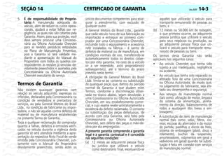 CERTIFICADO DE GARANTIA Celta, 05/07 14-3
SEÇÃO 14
5. É de responsabilidade do Proprie-
tário: A manutenção adequada do
veículo, além de reduzir os custos opera-
cionais, ajudará a evitar falhas por ne-
gligência, as quais não são cobertas pela
Garantia. Assim, para sua proteção, você
deve sempre procurar uma Concessio-
nária ou Oficina Autorizada Chevrolet
para as revisões periódicas estipuladas
no Plano de Manutenção Preventiva,
pois a Garantia só terá validade me-
diante a apresentação do Manual do
Proprietário com todos os quadros cor-
respondentes às revisões já vencidas de-
vidamente preenchidos e assinados pela
Concessionária ou Oficina Autorizada
Chevrolet executante do serviço.
Termos de Garantia
Não existem quaisquer garantias com
relação ao veículo adquirido, expressas ou
inferidas, declaradas pela Concessionária na
condição de vendedora e prestadora de
serviços, ou pela General Motors do Brasil
Ltda., na condição de fabricante ou impor-
tadora, a não ser aquelas contra defeitos de
material ou de manufatura estabelecidas
no presente Termo de Garantia.
Toda e qualquer reclamação do comprador
quanto a falhas, defeitos e omissões verifi-
cados no veículo durante a vigência desta
garantia só será atendida mediante a apre-
sentação da respectiva Nota Fiscal de venda
emitida pela Concessionária Chevrolet, jun-
tamente com o Manual do Proprietário
devidamente preenchido, sendo estes os
únicos documentos competentes para asse-
gurar o atendimento, com exclusão de
qualquer outro.
A General Motors do Brasil Ltda., garante
que cada veículo novo de sua fabricação ou
importação e entregue ao primeiro com-
prador por uma Concessionária Chevrolet,
incluindo todo o equipamento e acessórios
nele instalados na fábrica – é isento de
defeitos de material ou de manufatura, em
condições normais de uso, transferindo-se
automaticamente todos os direitos cober-
tos por esta garantia, no caso de o veículo
vir a ser revendido, ao(s) proprietário(s)
subseqüente(s), até o término do prazo
previsto neste termo.
A obrigação da General Motors do Brasil
Ltda. limita-se ao conserto ou substituição
de quaisquer peças que, dentro do período
normal da Garantia a que aludem estes
Termos, conforme a discriminação obser-
vada no tópico abaixo, sejam devolvidas a
uma Concessionária ou Oficina Autorizada
Chevrolet, em seu estabelecimento comer-
cial, e cujo exame revele satisfatoriamente a
existência do defeito reclamado. O conserto
ou substituição das peças defeituosas, de
acordo com esta Garantia, será feito pela
Concessionária ou Oficina Autorizada
Chevrolet, sem débito das peças e mão-de-
obra por ela empregadas.
A presente garantia compreende a garantia
A presente garantia compreende a garantia
A presente garantia compreende a garantia
A presente garantia compreende a garantia
legal e a garantia contratual e é concedida
legal e a garantia contratual e é concedida
legal e a garantia contratual e é concedida
legal e a garantia contratual e é concedida
nas seguintes condições:
nas seguintes condições:
nas seguintes condições:
nas seguintes condições:
(a) 12 meses ao adquirente pessoa física
ou jurídica que utilizará o veículo
como destinatário final, excetuando-se
aqueles que utilizarão o veículo para
transporte remunerado de pessoas ou
bens; e
(b) 12 meses ou 50.000 km de rodagem,
o que primeiro ocorrer, ao adquirente
pessoa jurídica que utilizará o veículo
para seus negócios ou produção, ou
ao adquirente pessoa física que uti-
lizará o veículo para transporte remu-
nerado de pessoas ou bens.
Os termos desta Garantia não serão
aplicáveis nos seguintes casos:
• Ao veículo Chevrolet que tenha sido
sujeito a uso inadequado, negligência
ou acidente;
• Ao veículo que tenha sido reparado ou
alterado fora de uma Concessionária
ou Oficina Autorizada, de modo que,
no julgamento do fabricante, seja afe-
tado seu desempenho e segurança;
• Aos serviços de manutenção normal
(tais como: afinação de motor, limpeza
do sistema de alimentação, alinha-
mento da direção, balanceamento de
rodas e ajustagem dos freios e em-
breagem);
• A substituição de itens de manutenção
normal (tais como: velas, filtros, cor-
reias, escovas do alternador e do motor
de partida, pastilhas e discos de freio,
sistema de embreagem (platô, disco e
rolamento), buchas da suspensão,
amortecedores, rolamentos em geral e
vedadores em geral) quando tal substi-
tuição é feita em conexão com serviços
de manutenção normal;
 