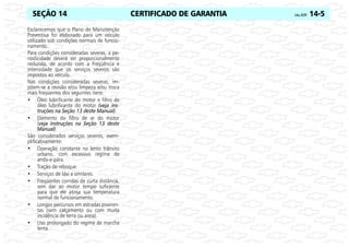 CERTIFICADO DE GARANTIA Celta, 05/07 14-5
SEÇÃO 14
Esclarecemos que o Plano de Manutenção
Preventiva foi elaborado para um veículo
utilizado sob condições normais de funcio-
namento.
Para condições consideradas severas, a pe-
riodicidade deverá ser proporcionalmente
reduzida, de acordo com a freqüência e
intensidade que os serviços severos são
impostos ao veículo.
Nas condições consideradas severas, im-
põem-se a revisão e/ou limpeza e/ou troca
mais freqüentes dos seguintes itens:
• Óleo lubrificante do motor e filtro de
óleo lubrificante do motor (veja ins-
truções na Seção 13 deste Manual).
• Elemento do filtro de ar do motor
(veja instruções na Seção 13 deste
Manual).
São considerados serviços severos, exem-
plificativamente:
• Operação constante no lento trânsito
urbano, com excessivo regime de
anda-e-pára.
• Tração de reboque.
• Serviços de táxi e similares.
• Freqüentes corridas de curta distância,
sem dar ao motor tempo suficiente
para que ele atinja sua temperatura
normal de funcionamento.
• Longos percursos em estradas poeiren-
tas (sem calçamento ou com muita
incidência de terra ou areia).
• Uso prolongado do regime de marcha
lenta.
 
