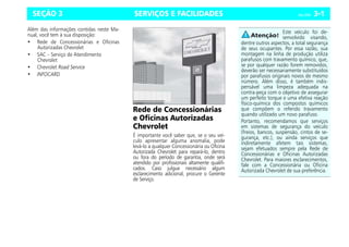 SERVIÇOS E FACILIDADES Celta, 03/06 3-1
SEÇÃO 3
Além das informações contidas neste Ma-
nual, você tem à sua disposição:
• Rede de Concessionárias e Oficinas
Autorizadas Chevrolet
• SAC – Serviço de Atendimento
Chevrolet
• Chevrolet Road Service
• INFOCARD
Rede de Concessionárias
e Oficinas Autorizadas
Chevrolet
É importante você saber que, se o seu veí-
culo apresentar alguma anomalia, pode
levá-lo a qualquer Concessionária ou Oficina
Autorizada Chevrolet para repará-lo, dentro
ou fora do período de garantia, onde será
atendido por profissionais altamente qualifi-
cados. Caso julgue necessário algum
esclarecimento adicional, procure o Gerente
de Serviço.
Este veículo foi de-
senvolvido visando,
dentre outros aspectos, a total segurança
de seus ocupantes. Por essa razão, sua
montagem na linha de produção utiliza
parafusos com travamento químico, que,
se por qualquer razão forem removidos,
deverão ser necessariamente substituídos
por parafusos originais novos de mesmo
número. Além disso, é também indis-
pensável uma limpeza adequada na
contra-peça com o objetivo de assegurar
um perfeito torque e uma efetiva reação
físico-química dos compostos químicos
que compõem o referido travamento
quando utilizado um novo parafuso.
Portanto, recomendamos que serviços
em sistemas de segurança do veículo
(freios, bancos, suspensão, cintos de se-
gurança, etc.), ou ainda serviços que
indiretamente afetem tais sistemas,
sejam efetuados sempre pela Rede de
Concessionárias e Oficinas Autorizadas
Chevrolet. Para maiores esclarecimentos,
fale com a Concessionária ou Oficina
Autorizada Chevrolet de sua preferência.
 
