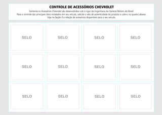 CONTROLE DE ACESSÓRIOS CHEVROLET
Somente os Acessórios Chevrolet são desenvolvidos sob o rigor da Engenharia da General Motors do Brasil.
Para o controle dos principais itens instalados em seu veículo, solicite o selo de autenticidade do produto e cole-o no quadro abaixo.
Veja na Seção 4 a relação de acessórios disponíveis para o seu veículo.
SELO
SELO
SELO
SELO
SELO
SELO
SELO
SELO
SELO
SELO
SELO
SELO
 