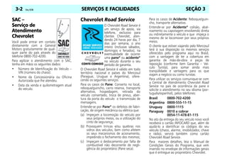SERVIÇOS E FACILIDADES
3-2 Celta, 03/06 SEÇÃO 3
SAC –
Serviço de
Atendimento
Chevrolet
Você pode entrar em contato
diretamente com a General
Motors gratuitamente de qual-
quer parte do país através do
telefone 0800-702-4200.
Para agilizar o atendimento com o SAC,
tenha em mãos os seguintes dados:
• Número de Identificação do Veículo –
VIN (número do chassi).
• Nome da Concessionária ou Oficina
Autorizada que lhe atendeu.
• Data da venda e quilometragem atual
do veículo.
Chevrolet Road Service
O Chevrolet Road Service é
um serviço de apoio, via
telefone, exclusivo para
clientes Chevrolet, aten-
dendo 24 horas por dia, 7
dias por semana, o ano
inteiro (inclusive sábados,
domingos e feriados), na
eventualidade de ocorrer
uma pane* ou acidente*
no veículo durante o seu
período de garantia.
O Chevrolet Road Service é válido em todo
território nacional e países do Mercosul
(Paraguai, Uruguai e Argentina), ofere-
cendo os seguintes serviços:
Para os casos de Pane: Conserto no local,
reboque/guincho, carro reserva, transporte
alternativo, hospedagem, retirada do
veículo consertado, troca de pneus, aber-
tura da porta do veículo e transmissão de
mensagens.
Entende-se por Pane* os defeitos de fabri-
cação, de origem mecânica ou elétrica que:
(a) Impeçam a locomoção do veículo por
seus próprios meios, ou a utilização do
cinto de segurança;
(b) Provoquem trincas e/ou quebras nos
vidros dos veículos, bem como afetem
os seus mecanismos de acionamento,
impedindo o fechamento dos mesmos;
(c) Impeçam o deslocamento por falta de
combustível não decorrente de negli-
gência do proprietário (Pane seca).
Para os casos de Acidente: Reboque/guin-
cho, transporte alternativo.
Entende-se por Acidente* colisão, abal-
roamento ou capotagem envolvendo direta
ou indiretamente o veículo e que impeça o
mesmo de se locomover por seus próprios
meios.
O cliente que estiver viajando pelo Mercosul
terá à sua disposição os mesmos serviços
oferecidos pelo programa aqui no Brasil,
com a vantagem de ter a cobertura em
garantia de mão-de-obra e peças de
reposição (conforme item Garantia – Veí-
culo Turista), para somar ainda mais
tranqüilidade e vantagens para os que
viajam a negócio ou como turistas.
Para utilizar os serviços comunique-se com
a Central de Atendimento Chevrolet Road
Service no país de ocorrência da pane e
solicite o atendimento no seu idioma (por-
tuguês/espanhol), pelos telefones:
Brasil 0800-702-4200
Argentina 0800-555-11-15
Uruguay 0800-1115
Paraguay 0010 a cobrar
0054-11-478-81-115
No ato da entrega do seu veículo novo você
receberá o cartão INFOCARD que, além de
ajudá-lo a identificar os códigos do seu
veículo (chassi, alarme, imobilizador, chave
e rádio), servirá também como cartão
Chevrolet Road Service.
Para maiores detalhes, leia o Manual de
Condições Gerais do Programa, que vem
inserido no envelope de informações gerais
que é entregue ao proprietário Chevrolet.
 