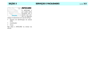 SERVIÇOS E FACILIDADES Celta, 03/06 3-3
SEÇÃO 3
INFOCARD
O INFOCARD é
um cartão senha
fornecido com o
veículo que con-
tém os seguintes
códigos fundamentais em caso de serviço:
• Número de identificação do veículo
(VIN)
• Imobilizador
• Chave
Não deixe o INFOCARD no interior do
veículo.
 