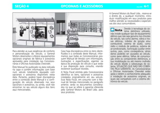 OPCIONAIS E ACESSÓRIOS Celta, 03/06 4-1
SEÇÃO 4
Para atender as suas exigências de conforto
e personalização do veículo, a General
Motors desenvolve e oferece equipamentos
opcionais originais de fábrica e acessórios
aprovados para instalação nas Concessio-
nárias e Oficinas Autorizadas Chevrolet.
Este Manual foi publicado na data indicada
na capa e contém informações com base
num veículo totalmente equipado com
opcionais e acessórios disponíveis nesta
data. Portanto, poderá haver discrepância
entre o conteúdo deste Manual e a confi-
guração do veículo observado nos seus
opcionais e acessórios, ou ainda, você não
encontrar no seu veículo alguns dos itens
aqui mencionados.
Caso haja discrepância entre os itens identi-
ficados e o conteúdo deste Manual, infor-
mamos que todas as Concessionárias pos-
suem Manual de Vendas com informações,
ilustrações e especificações vigentes na
época da produção do veículo e que estão
à sua disposição para consulta, visando
esclarecer quaisquer dúvidas.
A Nota Fiscal emitida pela Concessionária
identifica os itens, opcionais e acessórios
instalados originalmente em seu veículo.
Essa Nota Fiscal, em conjunto com o Ma-
nual de Vendas mencionado no parágrafo
anterior, serão os documentos considera-
dos no que se refere à garantia oferecida
pela General Motors do Brasil Ltda. para
seus produtos.
A General Motors do Brasil Ltda., reserva-se
o direito de, a qualquer momento, intro-
duzir modificações em seus produtos para
melhor atender as necessidades e expectati-
vas dos seus consumidores.
Devido à tecnologia do sis-
tema eletrônico utilizado,
não instale qualquer tipo de equipamento
elétrico que não seja genuíno nos chicotes
do veículo, tais como alarme, vidros e tra-
vas elétricas, inibidor de ignição e/ou
combustível, sistema de áudio, como
rádio e módulo de potência, sistema de
ar-condicionado, iluminação auxiliar entre
outros, pois, como conseqüência, sérios
danos poderão ser causados ao veículo,
como pane elétrica, falhas de comunica-
ção entre os componentes eletrônicos, a
sua imobilização ou até mesmo incêndio
do veículo devido a sobrecargas do sis-
tema, SITUAÇÕES QUE NÃO SÃO COBER-
TAS PELA GARANTIA. As Concessionárias
e Oficinas Autorizadas Chevrolet estão
aptas e detém o conhecimento adequado
à instalação de acessórios originais, os
quais são compatíveis com o sistema ele-
trônico do veículo.
 