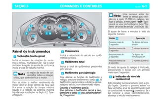 COMANDOS E CONTROLES Celta, 05/07 6-1
SEÇÃO 6
Painel de instrumentos
Indica o número de rotações do motor.
Para a leitura, multiplique por 100 o valor
indicado. A região da escala de cor branca
indica a faixa de trabalho normal.
Para se obter o melhor rendimento do
motor deve-se dirigir dentro da faixa que
fica entre a rotação do torque máximo
líquido e a rotação da potência máxima
líquida (veja as rotações na Seção 12, Espe-
cificações).
Indica a velocidade do veículo em quilô-
metros por hora.
Indica o total de quilômetros percorridos
pelo veículo.
Para alternar as funções de hodômetro e
relógio, pressione brevemente o botão . O
hodômetro parcial indica a distância percor-
rida pelo veículo, num determinado trajeto.
Zerando o hodômetro parcial:
Zerando o hodômetro parcial:
Zerando o hodômetro parcial:
Zerando o hodômetro parcial:
Para retornar o hodômetro parcial a zero,
Para retornar o hodômetro parcial a zero,
Para retornar o hodômetro parcial a zero,
Para retornar o hodômetro parcial a zero,
pressione o botão
pressione o botão
pressione o botão
pressione o botão por, aproximadamen-
por, aproximadamen-
por, aproximadamen-
por, aproximadamen-
te, 2 segundos.
te, 2 segundos.
te, 2 segundos.
te, 2 segundos.
O ajuste de horas e minutos é feito da
seguinte maneira:
O modo de ajuste do relógio é finalizado,
pressionando o botão por um período
maior que 2 segundos.
Este indicador funciona somente com a igni-
ção ligada. Quando o ponteiro estiver na
faixa vermelha, a luz de advertência do nível
de combustível na reserva acende-se. Se a
luz começar a piscar intermitentemente,
abasteça o veículo imediatamente.
Tacômetro (conta-giros)
A região da escala de cor
vermelha indica a rotação
crítica, que pode danificar o motor.
Velocímetro
Hodômetro total
Hodômetro parcial/relógio
Uma semana antes do
limite de tempo para revi-
são ou a cada 15.000 km rodados, ao
ligar a ignição, a mensagem “InSP” apa-
recerá no visor do hodômetro (veja “Sis-
tema de aviso de revisão”, na Seção 13).
Botão Operação
Pressione mais de
2 segundos
Os dígitos de horas
piscam
Pressione menos de
2 segundos
O número aumenta
Pressione mais de
2 segundos
Os dígitos de
minutos piscam
Pressione menos de
2 segundos
O número aumenta
Indicador do nível de
combustível
 