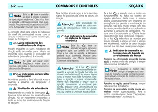 COMANDOS E CONTROLES
6-2 Celta, 05/07 SEÇÃO 6
A condição ideal para leitura da indicação
do nível de combustível ocorre com o
veículo nivelado e não sujeito a aceleração,
curvas ou frenagens.
Piscam enquanto as luzes indicadoras de
direção estão acionadas, para a direita ou
esquerda e/ou quando o sinalizador de
advertência (pisca-alerta) é acionado.
Acende-se quando o farol alto está aceso e
quando a alavanca do lampejador é
acionada.
Pressionando-se a tecla do interruptor ,
ligam-se todas as luzes dos sinalizadores de
direção. Ao ser novamente pressionada a
tecla, as luzes dos sinalizadores de direção
se apagam.
Para facilitar a localização, a tecla do inter-
ruptor foi posicionada acima da coluna de
direção.
Se a luz se acender com o motor em
funcionamento, há falha no sistema de
injeção eletrônica. Neste caso, o sistema
aciona automaticamente um programa de
emergência que permite a continuação do
percurso. Não dirija muito tempo com esta
luz acesa para não danificar o catalisador e
aumentar o consumo de combustível. Pro-
cure uma Concessionária ou Oficina Auto-
rizada Chevrolet para verificação e reparos.
Se a luz indicadora se acender por
breves intervalos e apagar-se (com o veículo
em movimento), trata-se de uma situação
normal, que não deve causar preocupações.
Ponteiro na extremidade esquerda (escala
Ponteiro na extremidade esquerda (escala
Ponteiro na extremidade esquerda (escala
Ponteiro na extremidade esquerda (escala
azul):
azul):
azul):
azul): o motor ainda não atingiu a tempe-
ratura normal de trabalho.
Ponteiro na região central branca:
Ponteiro na região central branca:
Ponteiro na região central branca:
Ponteiro na região central branca: tempe-
ratura normal de trabalho.
Ponteiro na extremidade direita (escala ver-
Ponteiro na extremidade direita (escala ver-
Ponteiro na extremidade direita (escala ver-
Ponteiro na extremidade direita (escala ver-
melha):
melha):
melha):
melha): motor superaquecido. Pare o
motor imediatamente (veja “Superaque-
cimento do motor”, na Seção 9).
Esta luz deve se acender
ao ligar a ignição e apagar-
se após alguns segundos. Caso a luz não
se acenda, a lâmpada poderá estar quei-
mada. Procure uma Concessionária ou Ofi-
cina Autorizada Chevrolet para reparos.
Luzes indicadoras dos
sinalizadores de direção
Se esta luz piscar com
freqüência maior que a
normal, isto indica o não funcionamento
de uma das lâmpadas.
Luz indicadora de farol alto/
lampejador
Sinalizador de advertência
Esta sinalização só
deverá ser usada em
casos de emergência e com o veículo
parado.
Luz indicadora de anomalia
no sistema de injeção
eletrônica
Esta luz deve se
acender ao ligar a ignição e
apagar-se após dar partida ao motor.
Caso a luz não se acenda, a lâmpada
poderá estar queimada. Procure uma
Concessionária ou Oficina Autorizada
Chevrolet para reparos.
Se a luz piscar
intermitentemente en-
quanto a ignição for ligada, há falha no
sistema de imobilização do motor. Neste
caso, o motor não pode funcionar. Des-
ligue a ignição e espere aproximada-
mente dois segundos, a seguir ligue a
ignição novamente. Se continuar pis-
cando, procure uma Concessionária ou
Oficina Autorizada Chevrolet mais próxi-
ma, ou chame o Chevrolet Road Service.
Indicador de anomalia na
temperatura do líquido de
arrefecimento do motor
Enquanto o motor não
atingir a temperatura nor-
mal de trabalho (escala central branca),
evite elevar a rotação do motor com ace-
lerações bruscas.
 