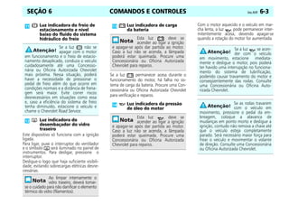 COMANDOS E CONTROLES Celta, 05/07 6-3
SEÇÃO 6
Este dispositivo só funciona com a ignição
ligada.
Para ligar, puxe o interruptor do ventilador
e o símbolo será iluminado no painel de
instrumentos. Para desligar, pressione o
interruptor.
Desligue-o logo que haja suficiente visibili-
dade, evitando sobrecargas elétricas desne-
cessárias.
Se a luz permanecer acesa durante o
funcionamento do motor, há falha no sis-
tema de carga da bateria. Procure uma Con-
cessionária ou Oficina Autorizada Chevrolet
para verificação e reparos.
Com o motor aquecido e o veículo em mar-
cha lenta, a luz pode permanecer inter-
mitentemente acesa, devendo apagar-se
quando a rotação do motor for aumentada.
Luz indicadora do freio de
estacionamento e nível
baixo do fluido do sistema
hidráulico do freio
Se a luz não se
apagar com o motor
em funcionamento e o freio de estacio-
namento desaplicado, conduza o veículo
cuidadosamente até uma Concessio-
nária ou Oficina Autorizada Chevrolet
mais próxima. Nessa situação, poderá
haver a necessidade de pressionar o
pedal de freio além do que ocorre em
condições normais e a distância de frena-
gem será maior. Evite correr riscos
desnecessários em situações como essa
e, caso a eficiência do sistema de freio
tenha diminuído, estacione o veículo e
chame o Chevrolet Road Service.
Luz indicadora do
desembaçador do vidro
traseiro
Ao limpar internamente o
vidro traseiro, deverá tomar-
se o cuidado para não danificar o elemento
térmico do vidro (filamentos).
Luz indicadora de carga
da bateria
Esta luz deve se
acender ao ligar a ignição
e apagar-se após dar partida ao motor.
Caso a luz não se acenda, a lâmpada
poderá estar queimada. Procure uma
Concessionária ou Oficina Autorizada
Chevrolet para reparos.
Luz indicadora da pressão
de óleo do motor
Esta luz deve se
acender ao ligar a ignição
e apagar-se após dar partida ao motor.
Caso a luz não se acenda, a lâmpada
poderá estar queimada. Procure uma
Concessionária ou Oficina Autorizada
Chevrolet para reparos.
Se a luz se acen-
der com o veículo
em movimento, estacione imediata-
mente e desligue o motor, pois poderá
ter havido uma interrupção no funciona-
mento do sistema de lubrificação,
podendo causar travamento do motor e
conseqüentemente das rodas. Consulte
uma Concessionária ou Oficina Auto-
rizada Chevrolet.
Se as rodas travarem
com o veículo em
movimento, pressione o pedal da em-
breagem, coloque a alavanca de
mudanças em ponto morto e desligue a
ignição, contudo não remova a chave até
que o veículo esteja completamente
parado. Será necessário maior força para
frear o veículo e movimentar o volante
de direção. Consulte uma Concessionária
ou Oficina Autorizada Chevrolet.
 