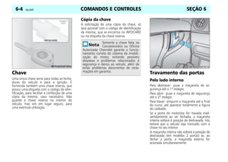 COMANDOS E CONTROLES
6-4 Celta, 05/07 SEÇÃO 6
Chave
Uma única chave serve para todas as fecha-
duras do veículo e para a ignição. É
fornecida também uma chave reserva, que
possui uma etiqueta com o código de iden-
tificação, para facilitar a confecção de uma
cópia da mesma, caso necessário. Não
guarde a chave reserva no interior do
veículo, mas sim em lugar seguro, para
uma eventual utilização.
Cópia da chave
A solicitação de uma cópia da chave, só
será possível com o código de identificação
da mesma, que se encontra no INFOCARD
ou na etiqueta da chave reserva.
Travamento das portas
Pelo lado interno
Para destravar: puxe a maçaneta de se-
gurança até o 1º estágio.
Para abrir: puxe a maçaneta de segurança
até o 2º estágio.
Para travar: empurre a maçaneta até o final
do curso, até aparecer totalmente a figura
do cadeado.
Se a porta do motorista for travada inad-
vertidamente ao ser fechada, a maçaneta
interna voltará à posição de destravada. Isto
evitará que o veículo seja trancado com a
chave no seu interior.
A maçaneta interna não voltará à posição de
destravada (em modelos 2 portas) se, ao
fechar a porta, a maçaneta externa for
acionada simultaneamente.
Somente a chave feita na
Concessionária ou Oficina
Autorizada Chevrolet garante o funcio-
namento correto do sistema de imobili-
zação do motor, evitando possíveis
despesas e problemas relacionados à
segurança e danos ao veículo, além de
evitar problemas decorrentes de recla-
mações em garantia.
 