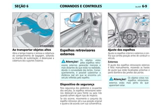 COMANDOS E CONTROLES Celta, 05/07 6-9
SEÇÃO 6
Ao transportar objetos altos
Abra a tampa traseira e remova a cobertura
do compartimento de bagagem, soltando
os tirantes de sustentação, e desencaixe a
cobertura dos suportes traseiros.
Espelhos retrovisores
externos
Dispositivo de segurança
Para segurança dos pedestres e ocupantes
dos veículos, os espelhos retrovisores exter-
nos deslocam-se para frente ou para trás
quando sofrem algum tipo de impacto.
Se isto ocorrer, movimente o conjunto do
espelho retrovisor até a sua posição original
e ajuste-o de acordo com sua conveniência.
Ajuste dos espelhos
Ajuste os espelhos interno e externos e con-
fira sua correta posição antes de conduzir o
veículo.
Externos
O ajuste dos espelhos retrovisores externos
é feito manualmente, movendo as hastes
de ajuste que estão localizadas próximas à
parte dianteira das janelas das portas.
Os objetos vistos
pelos espelhos retro-
visores externos parecerão menores e
mais distantes do que estão na realidade,
devido à convexidade das lentes. Conse-
qüentemente, é possível subestimar a
distância real em que se encontra um
veículo refletido pelo espelho. Os objetos vistos nos
espelhos retrovisores
externos estão mais perto do que
aparentam estar.
 