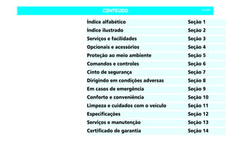 CONTEÚDO Celta, 03/06
Índice alfabético Seção 1
Índice ilustrado Seção 2
Serviços e facilidades Seção 3
Opcionais e acessórios Seção 4
Proteção ao meio ambiente Seção 5
Comandos e controles Seção 6
Cinto de segurança Seção 7
Dirigindo em condições adversas Seção 8
Em casos de emergência Seção 9
Conforto e conveniência Seção 10
Limpeza e cuidados com o veículo Seção 11
Especificações Seção 12
Serviços e manutenção Seção 13
Certificado de garantia Seção 14
 