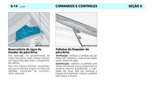 COMANDOS E CONTROLES
6-14 Celta, 05/07 SEÇÃO 6
Reservatório de água do
lavador do pára-brisa
Está localizado no compartimento do
motor. Para abri-lo, puxe a tampa. Encha-o
com água limpa para evitar o entupimento
dos ejetores.
Para uma limpeza eficiente, recomenda-
mos que se adicione à água um frasco de
Optikleen, encontrado nas Concessio-
nárias Chevrolet.
Palhetas do limpador do
pára-brisa
Verificação: verifique a condição das pa-
lhetas com freqüência. Limpe-as com sabão
neutro diluído em água.
Substituição: substituir as palhetas pelo
menos uma vez por ano ou sempre que sua
eficiência diminua prejudicando a visibi-
lidade sob chuva. Para isto, pressione a
lingüeta de travamento, empurre a palheta
para baixo e a remova.
 