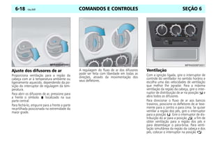 COMANDOS E CONTROLES
6-18 Celta, 05/07 SEÇÃO 6
Ajuste dos difusores de ar
Proporciona ventilação para a região da
cabeça com ar à temperatura ambiente ou
ligeiramente aquecido, dependendo da po-
sição do interruptor de regulagem da tem-
peratura.
Para abrir os difusores de ar, pressione para
a frente o símbolo localizado na sua
parte central.
Para fechá-lo, empurre para a frente a parte
recartilhada posicionada na extremidade da
maior grade.
A regulagem do fluxo de ar dos difusores
pode ser feita com liberdade em todas as
direções, através da movimentação dos
seus defletores.
Ventilação
Com a ignição ligada, gire o interruptor de
controle do ventilador no sentido horário e
escolha uma das velocidades de ventilação
que melhor lhe agradar. Para a máxima
ventilação da região da cabeça, gire o inter-
ruptor de distribuição de ar na posição e
abra todos os difusores.
Para direcionar o fluxo de ar aos bancos
traseiros, posicione os defletores de ar leve-
mente para o centro e para cima. Se quiser
ventilar a região dos pés, gire o interruptor
para a posição . Gire o interruptor de dis-
tribuição do ar para a posição , a fim de
obter ventilação para a região dos pés e
para desembaçar o pára-brisa. Para venti-
lação simultânea da região da cabeça e dos
pés, colocar o interruptor na posição .
 