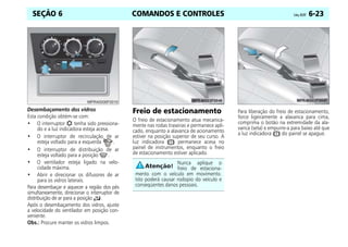 COMANDOS E CONTROLES Celta, 05/07 6-23
SEÇÃO 6
Desembaçamento dos vidros
Esta condição obtém-se com:
• O interruptor tenha sido pressiona-
do e a luz indicadora esteja acesa.
• O interruptor de recirculação de ar
esteja voltado para a esquerda .
• O interruptor de distribuição de ar
esteja voltado para a posição .
• O ventilador esteja ligado na velo-
cidade máxima.
• Abrir e direcionar os difusores de ar
para os vidros laterais.
Para desembaçar e aquecer a região dos pés
simultaneamente, direcionar o interruptor de
distribuição de ar para a posição .
Após o desembaçamento dos vidros, ajuste
a velocidade do ventilador em posição con-
veniente.
Obs.: Procure manter os vidros limpos.
Freio de estacionamento
O freio de estacionamento atua mecanica-
mente nas rodas traseiras e permanece apli-
cado, enquanto a alavanca de acionamento
estiver na posição superior de seu curso. A
luz indicadora permanece acesa no
painel de instrumentos, enquanto o freio
de estacionamento estiver aplicado.
Para liberação do freio de estacionamento,
force ligeiramente a alavanca para cima,
comprima o botão na extremidade da ala-
vanca (seta) e empurre-a para baixo até que
a luz indicadora do painel se apague.
Nunca aplique o
freio de estaciona-
mento com o veículo em movimento.
Isto poderá causar rodopio do veículo e
conseqüentes danos pessoais.
 