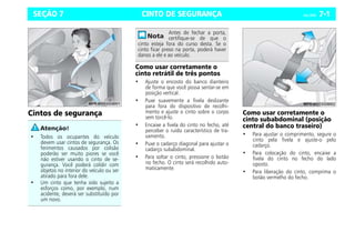CINTO DE SEGURANÇA Celta, 04/06 7-1
SEÇÃO 7
Cintos de segurança
Como usar corretamente o
cinto retrátil de três pontos
• Ajuste o encosto do banco dianteiro
de forma que você possa sentar-se em
posição vertical.
• Puxe suavemente a fivela deslizante
para fora do dispositivo de recolhi-
mento e ajuste o cinto sobre o corpo
sem torcê-lo.
• Encaixe a fivela do cinto no fecho, até
perceber o ruído característico de tra-
vamento.
• Puxe o cadarço diagonal para ajustar o
cadarço subabdominal.
• Para soltar o cinto, pressione o botão
no fecho. O cinto será recolhido auto-
maticamente.
Como usar corretamente o
cinto subabdominal (posição
central do banco traseiro)
• Para ajustar o comprimento, segure o
cinto pela fivela e ajuste-o pelo
cadarço.
• Para colocação do cinto, encaixe a
fivela do cinto no fecho do lado
oposto.
• Para liberação do cinto, comprima o
botão vermelho do fecho.
• Todos os ocupantes do veículo
devem usar cintos de segurança. Os
ferimentos causados por colisão
poderão ser muito piores se você
não estiver usando o cinto de se-
gurança. Você poderá colidir com
objetos no interior do veículo ou ser
atirado para fora dele.
• Um cinto que tenha sido sujeito a
esforços como, por exemplo, num
acidente, deverá ser substituído por
um novo.
Antes de fechar a porta,
certifique-se de que o
cinto esteja fora do curso desta. Se o
cinto ficar preso na porta, poderá haver
danos a ele e ao veículo.
 