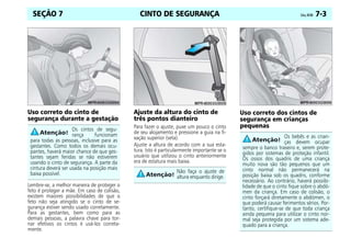 CINTO DE SEGURANÇA Celta, 04/06 7-3
SEÇÃO 7
Uso correto do cinto de
segurança durante a gestação
Lembre-se, a melhor maneira de proteger o
feto é proteger a mãe. Em caso de colisão,
existem maiores possibilidades de que o
feto não seja atingido se o cinto de se-
gurança estiver sendo usado corretamente.
Para as gestantes, bem como para as
demais pessoas, a palavra chave para tor-
nar efetivos os cintos é usá-los correta-
mente.
Ajuste da altura do cinto de
três pontos dianteiro
Para fazer o ajuste, puxe um pouco o cinto
de seu alojamento e pressione a guia na fi-
xação superior (seta).
Ajuste a altura de acordo com a sua esta-
tura. Isto é particularmente importante se o
usuário que utilizou o cinto anteriormente
era de estatura mais baixa.
Uso correto dos cintos de
segurança em crianças
pequenas
Os cintos de segu-
rança funcionam
para todas as pessoas, inclusive para as
gestantes. Como todos os demais ocu-
pantes, haverá maior chance de que ges-
tantes sejam feridas se não estiverem
usando o cinto de segurança. A parte da
cintura deverá ser usada na posição mais
baixa possível. Não faça o ajuste de
altura enquanto dirige.
Os bebês e as crian-
ças devem ocupar
sempre o banco traseiro e, serem prote-
gidos por sistemas de proteção infantil.
Os ossos dos quadris de uma criança
muito nova são tão pequenos que um
cinto normal não permanecerá na
posição baixa sob os quadris, conforme
necessário. Ao contrário, haverá possibi-
lidade de que o cinto fique sobre o abdó-
men da criança. Em caso de colisão, o
cinto forçará diretamente o abdómen, o
que poderá causar ferimentos sérios. Por-
tanto, certifique-se de que toda criança
ainda pequena para utilizar o cinto nor-
mal seja protegida por um sistema ade-
quado para a criança.
 