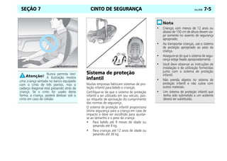 CINTO DE SEGURANÇA Celta, 04/06 7-5
SEÇÃO 7
Sistema de proteção
infantil
Muitas empresas fabricam sistemas de pro-
teção infantil para bebês e crianças.
Certifique-se de que o sistema de proteção
infantil a ser utilizado em seu veículo, pos-
sui etiqueta de aprovação do cumprimento
das normas de segurança.
O sistema de proteção infantil proporciona
ótima segurança para a criança em caso de
impacto e deve ser escolhido para ajustar-
se ao tamanho e o peso da criança.
• Para bebês até 9 meses de idade ou
pesando até 9 kg.
• Para crianças até 12 anos de idade ou
pesando até 36 kg.
Nunca permita isto!
A ilustração mostra
uma criança sentada no banco equipado
com o cinto de três pontos, mas o
cadarço diagonal esta passando atrás da
criança. Se o cinto for usado desta
forma, a criança, poderá deslizar sob o
cinto em caso de colisão.
• Crianças com menos de 12 anos ou
abaixo de 150 cm de altura devem via-
jar somente no assento de segurança
apropriado.
• Ao transportar crianças, use o sistema
de proteção apropriado ao peso da
criança.
• Assegure-se de que o sistema de segu-
rança esteja fixado apropriadamente.
• Você deve observar as instruções de
instalação e de utilização fornecidas
junto com o sistema de proteção
infantil.
• Não prenda objetos no sistema de
proteção infantil e não cubra com
outros materiais.
• Um sistema de proteção infantil que
tenha sido submetido a um acidente
deverá ser substituído.
 