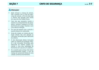 CINTO DE SEGURANÇA Celta, 04/06 7-7
SEÇÃO 7
• Após remover a criança do veículo,
fixe o assento com o cinto de segu-
rança do veículo, a fim de evitar que
o mesmo seja lançado para frente
em caso de uma freada brusca.
• Caso não seja necessário manter o
assento no compartimento de passa-
geiros, remova e coloque-o no com-
partimento de cargas, fixando-o com
uma rede de retenção.
• Em caso de impacto com o veículo o
assento deverá ser substituído.
• Antes de instalar um sistema de pro-
teção infantil, leia com atenção as
instruções fornecidas pelo fabricante
do sistema.
• A não observação destas instruções
sobre os sistemas de proteção infan-
til e das instruções fornecidas pelo
fabricante do sistema poderá au-
mentar o risco e/ou severidade de
ferimentos em caso de um acidente.
• Se o assento para criança não estiver
apropriadamente fixado, o risco da
criança ser seriamente ferida em uma
colisão aumenta enormemente.
 