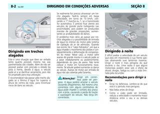 DIRIGINDO EM CONDIÇÕES ADVERSAS
8-2 Celta, 05/07 SEÇÃO 8
Dirigindo em trechos
alagados
Esta é uma situação que deve ser evitada
tanto quanto possível, mesmo nas vias
pavimentadas das cidades. Além de não ser
possível avaliar com precisão o estado da
pista à frente, devido à água, o veículo
pode vir a se danificar seriamente, pois não
foi projetado para essa utilização.
É recomendável não passar pelo trecho ala-
gado se a lâmina d´água for superior à
altura do centro da roda, para minimizar
riscos de dano ao veículo.
Se realmente for preciso atravessar um tre-
cho alagado, fazê-lo sempre em baixa
velocidade, em torno de 10 km/h, utili-
zando a 1ª marcha ou 1, se a transmissão
for automática. É preciso ficar atento aos
veículos de grande porte trafegando nas
proximidades, pois podem ser produzidas
marolas de grandes proporções, aumen-
tando as probabilidades de danos.
O problema mais sério ao passar por tre-
chos alagados é a possibilidade de entrada
de água no interior do motor pelo sistema
de captação do ar de admissão. Quando
isso ocorre, há o “calço hidráulico”, em que a
água impede o movimento dos pistões e con-
seqüentemente a deformação de componen-
tes do motor. Nesse caso, o motor sofre
avarias de grande monta e o veículo pode vir
a parar imediatamente ou posteriormente,
dependendo do grau da avaria. Não tente
colocar o motor em funcionamento nova-
mente. Tal atitude poderá aumentar os danos
ao veículo. Avarias de motor por entrada de
água não são cobertas pela Garantia.
Dirigindo à noite
É difícil avaliar a velocidade de um veículo
que está em movimento à sua frente ape-
nas observando suas lanternas traseiras.
Dirigir à noite é mais perigoso do que
durante o dia. Uma razão é que alguns
motoristas podem estar sob o efeito de
álcool, drogas, fadiga ou com a visão limi-
tada pela escuridão.
Recomendações para dirigir à
noite
• Dirija na defensiva. Lembre-se de que
este é o período mais perigoso.
• Não beba antes de dirigir.
• Como a visão pode ser limitada,
reduza a velocidade e mantenha maior
distância entre o seu e os demais
veículos.
Dirigir em corren-
teza pode ser peri-
goso. A água poderá arrastar o veículo
causando afogamentos. Até mesmo uma
correnteza com alguns centímetros de
água pode impedir o contato dos pneus
com a pista, causando a perda de tração
e capotagem do veículo. Não dirija em
correntezas.
 