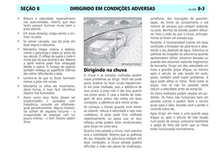 DIRIGINDO EM CONDIÇÕES ADVERSAS Celta, 05/07 8-3
SEÇÃO 8
• Reduza a velocidade, especialmente
nas auto-estradas, mesmo que seus
faróis possam iluminar muito bem a
pista adiante.
• Em áreas desertas, esteja atento a ani-
mais na pista.
• Se estiver cansado, saia da pista em
local seguro e descanse.
• Mantenha limpos interna e externa-
mente o pára-brisa e todos os vidros de
seu veículo. O reflexo da sujeira à noite é
muito pior do que durante o dia. Mesmo
a parte interna pode ficar embaçada
devido a sujeira. A fumaça de cigarros
também embaça as superfícies internas
dos vidros, dificultando a visão.
• Lembre-se de que os faróis iluminam
menos a pista nas curvas.
• Mantenha os olhos em movimento;
desta forma, é mais fácil identificar
objetos mal iluminados.
• Assim como seus faróis devem ser
inspecionados e ajustados com
freqüência, consulte um oftalmolo-
gista periodicamente. Alguns motoris-
tas sofrem de cegueira noturna – a
incapacidade de enxergar com luz
pouco intensa – e nem mesmo sabem
disso.
Dirigindo na chuva
A chuva e as estradas molhadas podem
trazer problemas ao dirigir. Você não pode
parar, acelerar ou fazer curvas regularmen-
te em pista molhada, pois a aderência de
seus pneus à pista não é tão boa quanto
nas pistas secas. E caso a banda de roda-
gem de seus pneus não esteja em boas
condições, a aderência será menor ainda.
Se começar a chover quando você estiver
ao volante, reduza a velocidade e seja mais
cuidadoso. A pista pode ficar molhada
repentinamente, ao passo que os seus
reflexos ainda podem estar condicionados
para dirigir em pista seca.
Quanto mais pesada a chuva, mais precária
será a visibilidade. Mesmo que as palhetas
do seu limpador de pára-brisa estejam em
boas condições, a chuva pesada poderá
dificultar a visão das placas de sinalização,
semáforos, das marcações da pavimen-
tação, do limite do acostamento e até
mesmo de pessoas que estejam andando
na pista. Borrifos da estrada podem dificul-
tar mais a visão do que a chuva, principal-
mente se forem em estrada suja.
Portanto, é recomendável manter em boas
condições o limpador do pára-brisa e abas-
tecido o seu depósito de água. Substitua as
palhetas do limpador do pára-brisa quando
apresentarem falhas, estiverem lascadas ou
quando elas estiverem soltando fragmentos
de borracha. Dirigir em alta velocidade em
meio a grandes poças d'água, ou mesmo
após o veículo ter sido lavado em auto-
posto, também pode trazer problemas. A
água pode afetar os freios. Tente evitar as
poças, mas se não for possível, tente
reduzir a velocidade antes de atingí-las.
Os freios molhados podem resultar em aci-
dentes. Os freios não funcionam bem em
paradas súbitas e podem fazer o veículo
puxar para o lado, levando você a perder o
controle sobre ele.
Após dirigir em meio a uma grande poça
d'água ou após o veículo ter sido lavado
num posto de serviço, pressione levemente
o pedal de freio até sentir que os freios
estão funcionando normalmente.
 