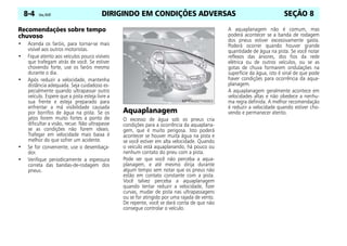 DIRIGINDO EM CONDIÇÕES ADVERSAS
8-4 Celta, 05/07 SEÇÃO 8
Recomendações sobre tempo
chuvoso
• Acenda os faróis, para tornar-se mais
visível aos outros motoristas.
• Fique atento aos veículos pouco visíveis
que trafegam atrás de você. Se estiver
chovendo forte, use os faróis mesmo
durante o dia.
• Após reduzir a velocidade, mantenha
distância adequada. Seja cuidadoso es-
pecialmente quando ultrapassar outro
veículo. Espere que a pista esteja livre a
sua frente e esteja preparado para
enfrentar a má visibilidade causada
por borrifos de água na pista. Se os
jatos forem muito fortes a ponto de
dificultar a visão, recue. Não ultrapasse
se as condições não forem ideais.
Trafegar em velocidade mais baixa é
melhor do que sofrer um acidente.
• Se for conveniente, use o desembaça-
dor.
• Verifique periodicamente a espessura
correta das bandas-de-rodagem dos
pneus.
Aquaplanagem
O excesso de água sob os pneus cria
condições para a ocorrência da aquaplana-
gem, que é muito perigosa. Isto poderá
acontecer se houver muita água na pista e
se você estiver em alta velocidade. Quando
o veículo está aquaplanando, há pouco ou
nenhum contato do pneu com a pista.
Pode ser que você não perceba a aqua-
planagem, e até mesmo dirija durante
algum tempo sem notar que os pneus não
estão em contato constante com a pista.
Você talvez perceba a aquaplanagem
quando tentar reduzir a velocidade, fizer
curvas, mudar de pista nas ultrapassagens
ou se for atingido por uma rajada de vento.
De repente, você se dará conta de que não
consegue controlar o veículo.
A aquaplanagem não é comum, mas
poderá acontecer se a banda de rodagem
dos pneus estiver excessivamente gasta.
Poderá ocorrer quando houver grande
quantidade de água na pista. Se você notar
reflexos das árvores, dos fios da rede
elétrica ou de outros veículos, ou se as
gotas de chuva formarem ondulações na
superfície da água, isto é sinal de que pode
haver condições para ocorrência da aqua-
planagem.
A aquaplanagem geralmente acontece em
velocidades altas e não obedece a nenhu-
ma regra definida. A melhor recomendação
é reduzir a velocidade quando estiver cho-
vendo e permanecer atento.
 