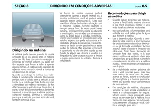 DIRIGINDO EM CONDIÇÕES ADVERSAS Celta, 05/07 8-5
SEÇÃO 8
Dirigindo na neblina
A neblina pode ocorrer quando há muita
umidade do ar ou geada forte. A neblina
pode ser tão leve que permita enxergar a
centenas de metros adiante, ou pode ser
tão espessa que limite a visão a apenas
alguns metros. A neblina pode aparecer de
repente numa estrada normal e tornar-se
um potencial de perigo.
Quando você dirige na neblina, sua visibi-
lidade é rapidamente reduzida. Os maiores
perigos são a colisão com o veículo à sua
frente ou a colisão por trás. Tente perceber
a densidade da neblina na estrada. Se for
difícil enxergar o veículo à sua frente (ou, à
noite, se for difícil perceber-lhe as lanternas
traseiras), é sinal de que a neblina está tor-
nando-se espessa. Diminua a velocidade
para que o veículo que vem atrás de você
também diminua a sua.
A frente de neblina espessa poderá
estender-se apenas a alguns metros ou a
muitos quilômetros; você só poderá saber
quando estiver atravessando-a. Tudo que
você tem a fazer é enfrentar a situação com
o máximo cuidado. Mesmo quando o
tempo parece bom, às vezes pode haver
neblina, principalmente à noite ou durante
a madrugada, em estradas que atravessam
vales ou áreas baixas e úmidas. Repentina-
mente você poderá ser envolvido por uma
neblina espessa que pode até obstruir a vi-
sibilidade através do pára-brisa. Freqüente-
mente os faróis tornam possível notar estas
ondas de neblina. Mas algumas vezes você
é apanhado no alto de uma subida ou no
fundo de algum vale. Acione o lavador e o
limpador do pára-brisa para ajudar a limpar
a sujeira proveniente da estrada. Reduza a
velocidade.
Recomendações para dirigir
na neblina
• Quando estiver dirigindo sob neblina,
acenda o farol baixo, mesmo durante
o dia. Você enxergará melhor e será
mais visível aos demais motoristas.
• Não use farol alto. A luminosidade será
refletida em você pelas gotas de água
que formam a neblina.
• Use o desembaçador. Quando a umi-
dade for alta, mesmo a leve formação
de umidade dentro dos vidros diminui-
rá sua já limitada visibilidade. Acione
algumas vezes o lavador e limpador do
pára-brisa. Pode haver formação de
umidade fora dos vidros, e o que
parece neblina na verdade talvez seja
umidade fora do pára-brisa. Considere
como elemento de alto risco a neblina
espessa. Tente encontrar um local para
sair da pista.
• Se a visibilidade estiver próxima de
zero e você precisar parar, mas não
tiver certeza de estar fora da pista,
acenda os faróis, acione o sinalizador
de emergência e a buzina periodica-
mente ou quando notar aproximação
de outro veículo.
• Em condições de neblina, ultrapasse
somente se tiver ampla visibilidade à
frente e a ultrapassagem for segura.
Mesmo assim, esteja preparado para
recuar se perceber que a neblina à sua
frente está mais espessa. Se outros veí-
culos tentarem ultrapassar você, faci-
lite a operação para eles.
 